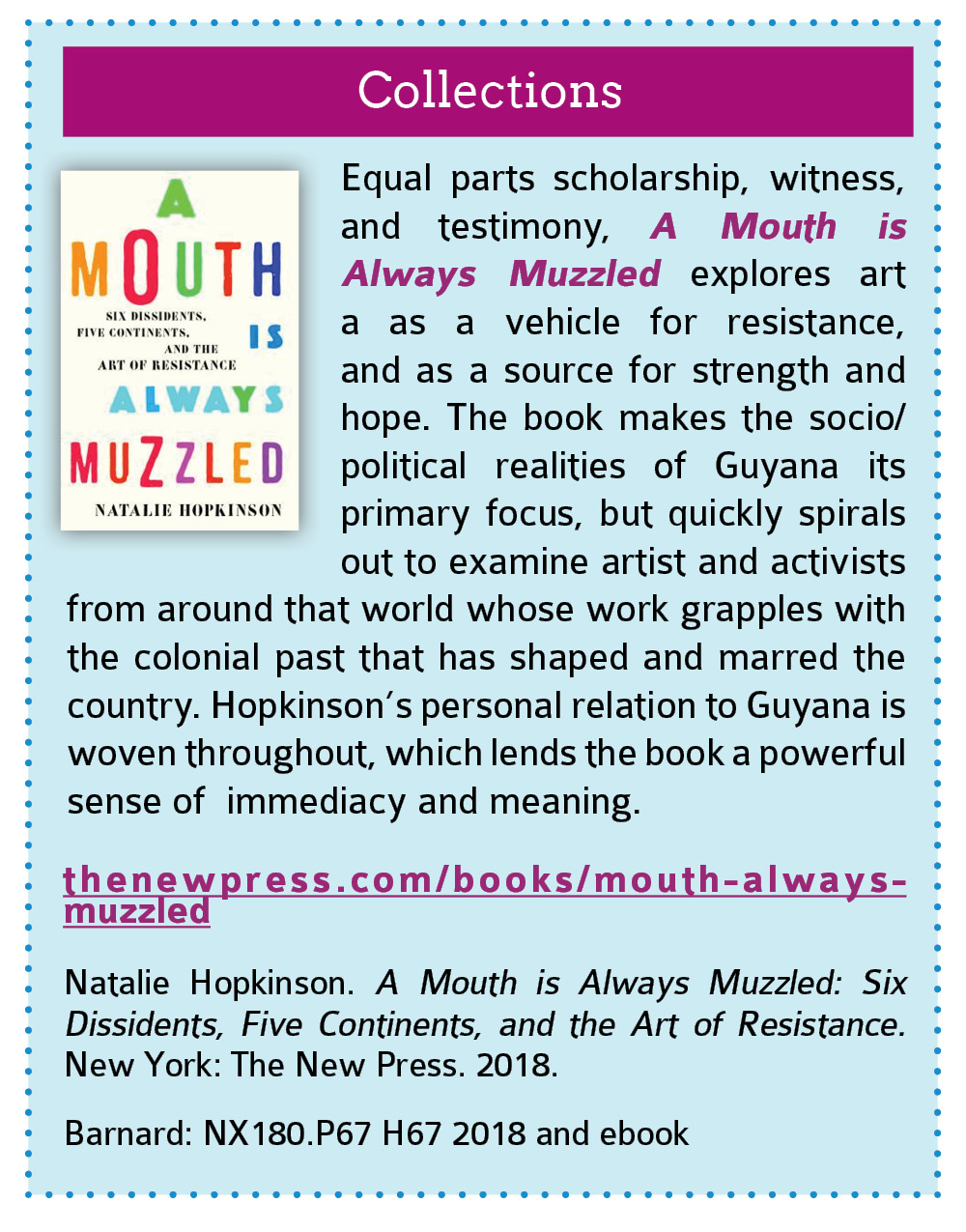 Collections:  Equal parts scholarship, witness, and testimony, A Mouth is Always Muzzled explores art a as a vehicle for resistance, and as a source for strength and hope. The book makes the socio/political realities of Guyana its primary focus, but quickly spirals out to examine artist and activists from around that world whose work grapples with the colonial past that has shaped and marred the country. Hopkinson’s personal relation to Guyana is woven throughout, which lends the book a powerful sense of  immediacy and meaning.   thenewpress.com/books/mouth-always-muzzled  Natalie Hopkinson. A Mouth is Always Muzzled: Six Dissidents, Five Continents, and the Art of Resistance. New York: The New Press. 2018.  Barnard: NX180.P67 H67 2018 and ebook. Click this link to open the Columbia CLIO listing for this book in a new tab.