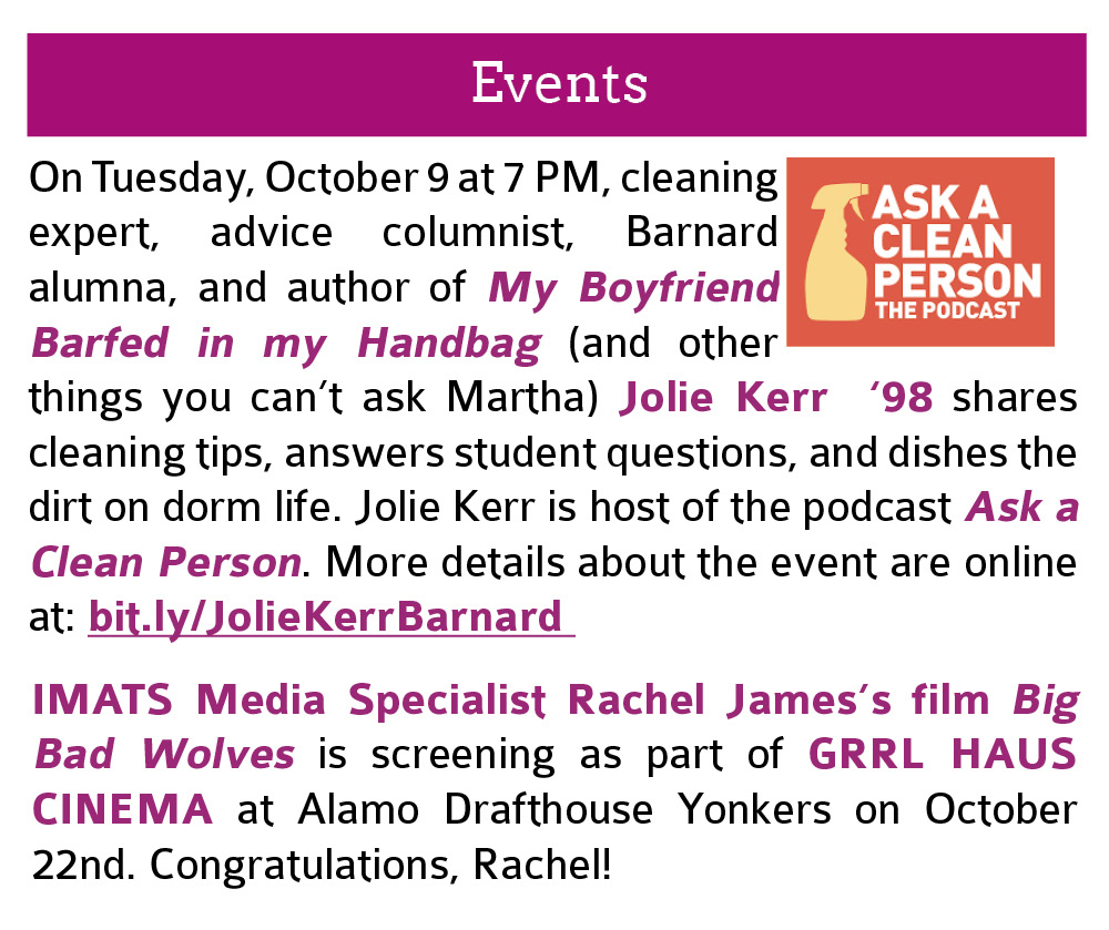 Events:  On Tuesday, October 9 at 7 PM, cleaning expert, advice columnist, Barnard alumna, and author of My Boyfriend Barfed in my Handbag (and other things you can’t ask Martha) Jolie Kerr  ‘98 shares cleaning tips, answers student questions, and dishes the dirt on dorm life. Jolie Kerr is host of the podcast Ask a Clean Person. More details about the event are online at: bit.ly/JolieKerrBarnard. Click this image to open the link in a new tab. Also, IMATS Media Specialist Rachel James’s film Big Bad Wolves is screening as part of GRRL HAUS CINEMA at Alamo Drafthouse Yonkers on October 22nd. Congratulations, Rachel!